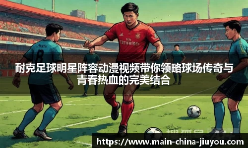 耐克足球明星阵容动漫视频带你领略球场传奇与青春热血的完美结合