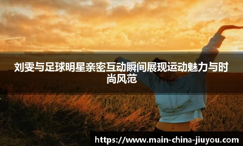 刘雯与足球明星亲密互动瞬间展现运动魅力与时尚风范